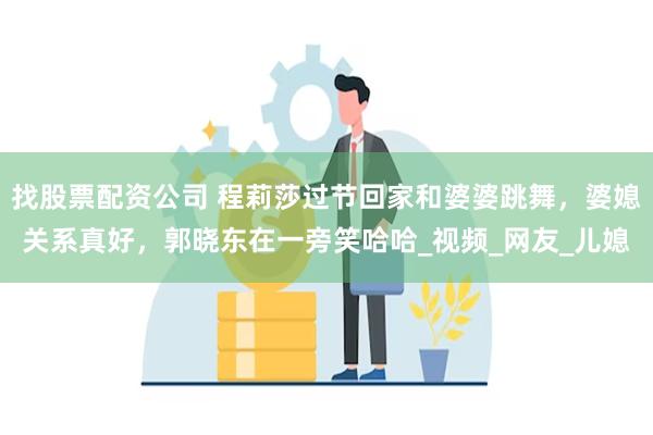 找股票配资公司 程莉莎过节回家和婆婆跳舞，婆媳关系真好，郭晓东在一旁笑哈哈_视频_网友_儿媳