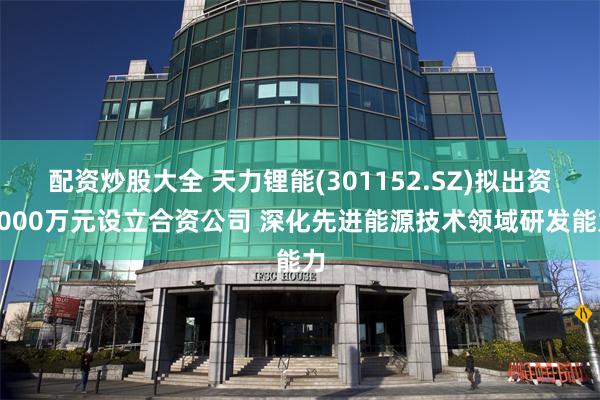 配资炒股大全 天力锂能(301152.SZ)拟出资3000万元设立合资公司 深化先进能源技术领域研发能力