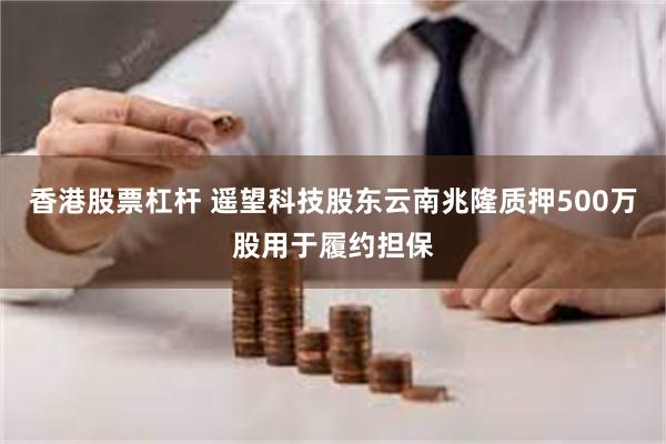 香港股票杠杆 遥望科技股东云南兆隆质押500万股用于履约担保