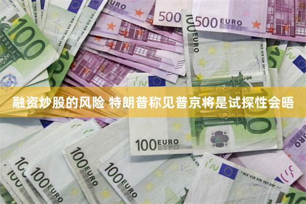 融资炒股的风险 特朗普称见普京将是试探性会晤