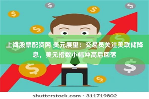 上海股票配资网 美元展望：交易员关注美联储降息，美元指数小幅冲高后回落