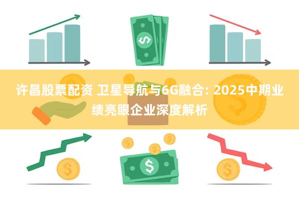 许昌股票配资 卫星导航与6G融合: 2025中期业绩亮眼企业深度解析